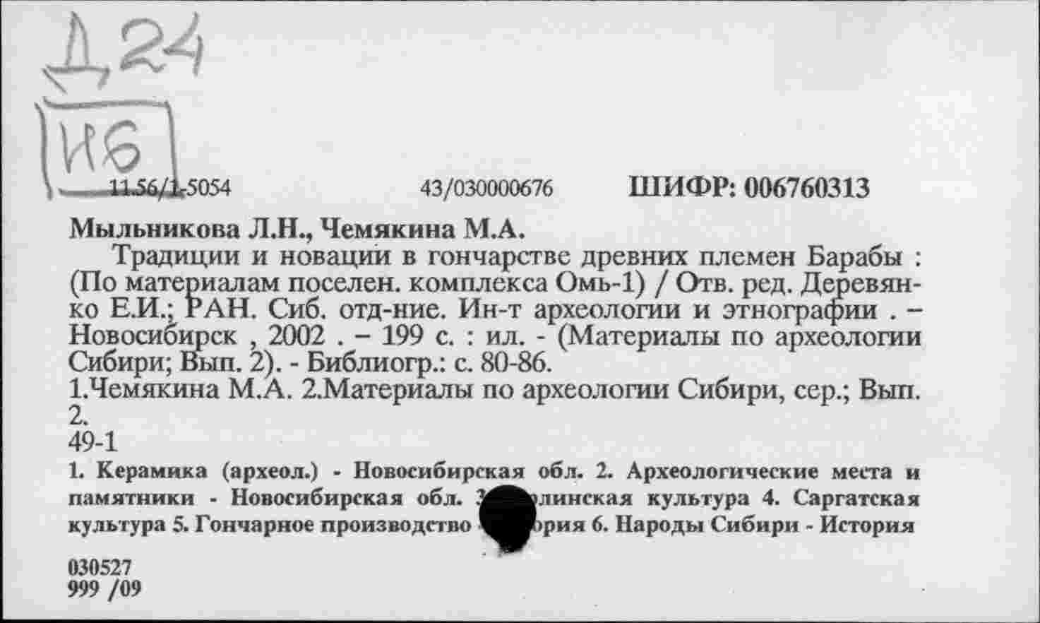 ﻿43/030000676 ШИФР: 006760313
Мыльникова Л.Н., Чемякина М.А.
Традиции и новации в гончарстве древних племен Барабы : (По материалам поселен, комплекса Омь-1) / Отв. ред. Деревянко Е.И.; РАН. Сиб. отд-ние. Ин-т археологии и этнографии . -Новосибирск , 2002 . - 199 с. : ил. - (Материалы по археологии Сибири; Вып. 2). - Библиогр.: с. 80-86.
І.Чемякина М.А. 2.Материалы по археологии Сибири, сер.; Вып. 2.
49-1
1. Керамика (археол.) - Новосибирская обл. 2. Археологические места и памятники - Новосибирская обл. З^^злинская культура 4. Саргатская культура 5. Гончарное производство ^^Иірия 6. Народы Сибири - История 030527 999 /09